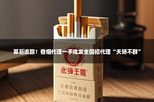 幕后追踪！香烟代理一手批发全国招代理“夭矫不群”