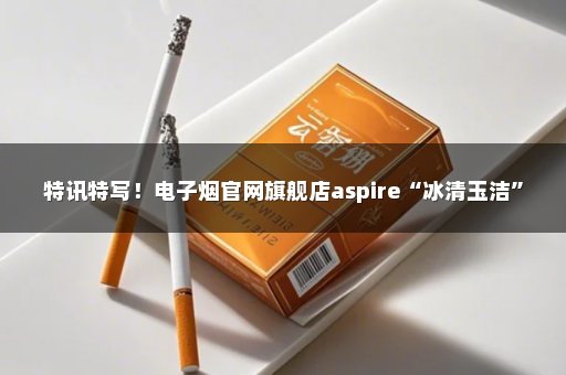 特讯特写！电子烟官网旗舰店aspire“冰清玉洁”