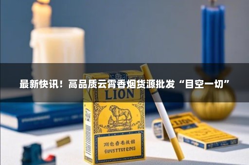 最新快讯！高品质云霄香烟货源批发“目空一切”