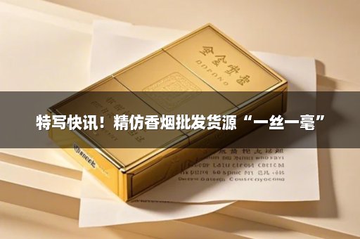 特写快讯！精仿香烟批发货源“一丝一毫”